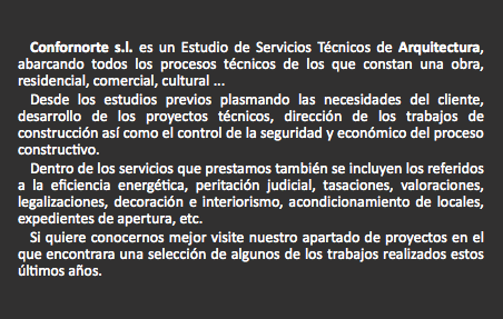  Confornorte s.l. es un Estudio de Servicios Técnicos de Arquitectura, abarcando todos los procesos técnicos de los que constan una obra, residencial, comercial, cultural ...
Desde los estudios previos plasmando las necesidades del cliente, desarrollo de los proyectos técnicos, dirección de los trabajos de construcción así como el control de la seguridad y económico del proceso constructivo.
Dentro de los servicios que prestamos también se incluyen los referidos a la eficiencia energética, peritación judicial, tasaciones, valoraciones, legalizaciones, decoración e interiorismo, acondicionamiento de locales, expedientes de apertura, etc.
Si quiere conocernos mejor visite nuestro apartado de proyectos en el que encontrara una selección de algunos de los trabajos realizados estos últimos años. 