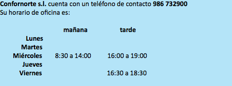Confornorte s.l. cuenta con un teléfono de contacto 986 732900 Su horario de oficina es: mañana tarde Lunes Martes Miércoles 8:30 a 14:00 16:00 a 19:00 Jueves Viernes 16:30 a 18:30 
