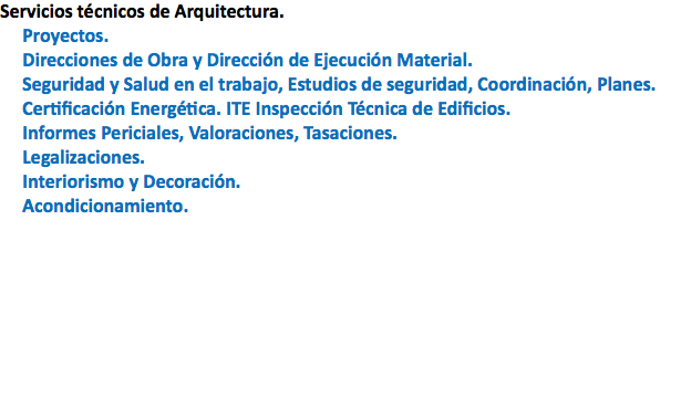 Servicios técnicos de Arquitectura. Proyectos. Direcciones de Obra y Dirección de Ejecución Material. Seguridad y Salud en el trabajo, Estudios de seguridad, Coordinación, Planes. Certificación Energética. ITE Inspección Técnica de Edificios. Informes Periciales, Valoraciones, Tasaciones. Legalizaciones. Interiorismo y Decoración. Acondicionamiento.